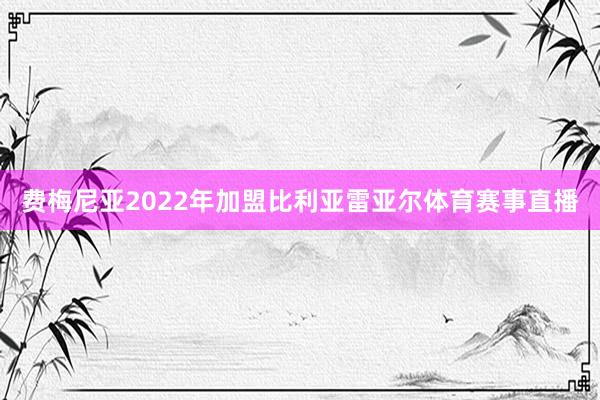 费梅尼亚2022年加盟比利亚雷亚尔体育赛事直播