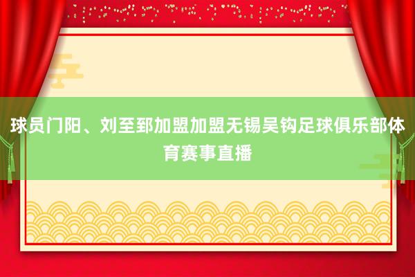 球员门阳、刘至郅加盟加盟无锡吴钩足球俱乐部体育赛事直播