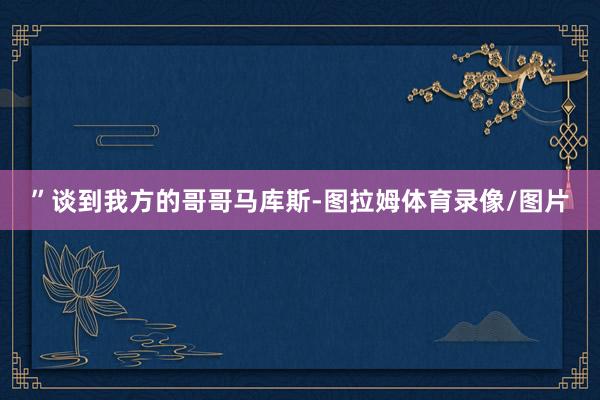 ”谈到我方的哥哥马库斯-图拉姆体育录像/图片
