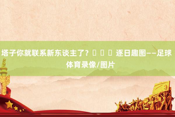 塔子你就联系新东谈主了？			逐日趣图——足球    体育录像/图片