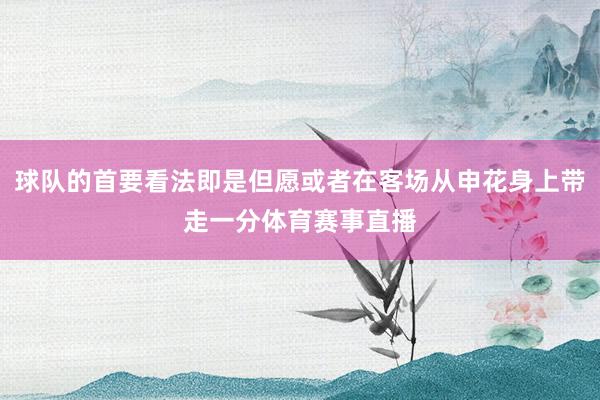 球队的首要看法即是但愿或者在客场从申花身上带走一分体育赛事直播