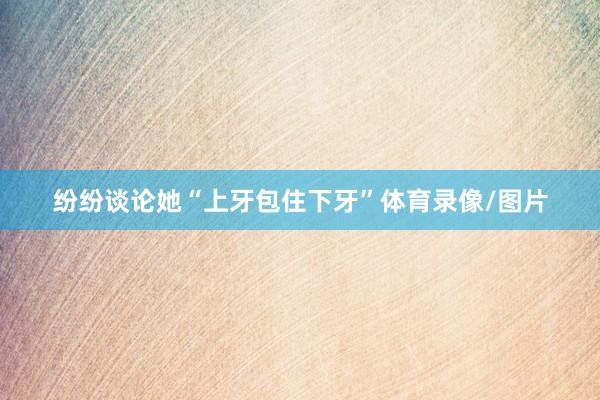 纷纷谈论她“上牙包住下牙”体育录像/图片