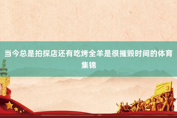 当今总是拍探店还有吃烤全羊是很摧毁时间的体育集锦