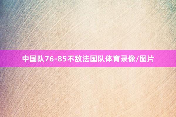 中国队76-85不敌法国队体育录像/图片