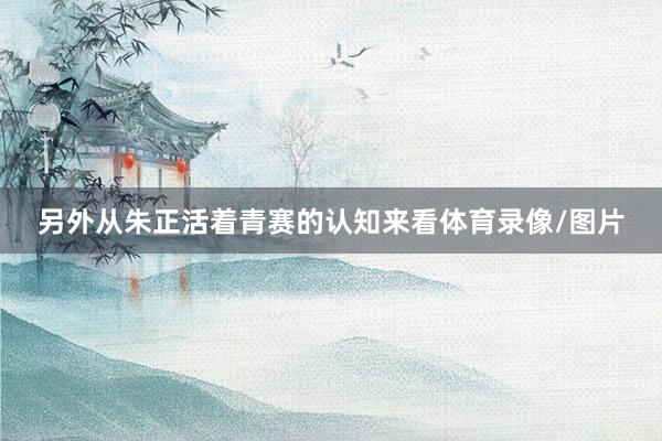 另外从朱正活着青赛的认知来看体育录像/图片