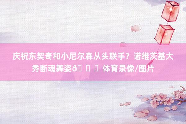庆祝东契奇和小尼尔森从头联手？诺维茨基大秀断魂舞姿😂体育录像/图片