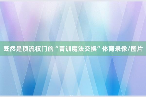 既然是顶流权门的“青训魔法交换”体育录像/图片