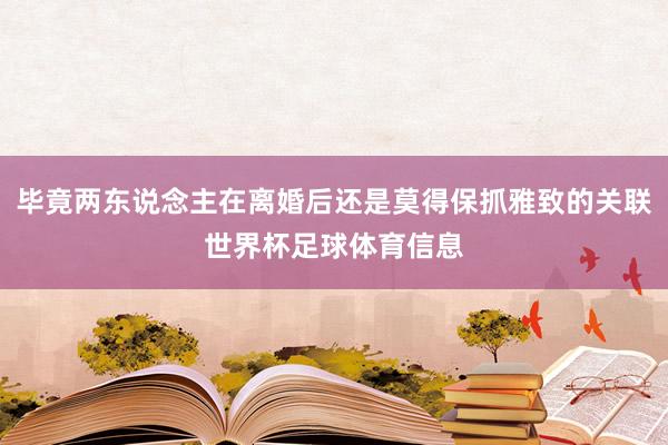 毕竟两东说念主在离婚后还是莫得保抓雅致的关联世界杯足球体育信息
