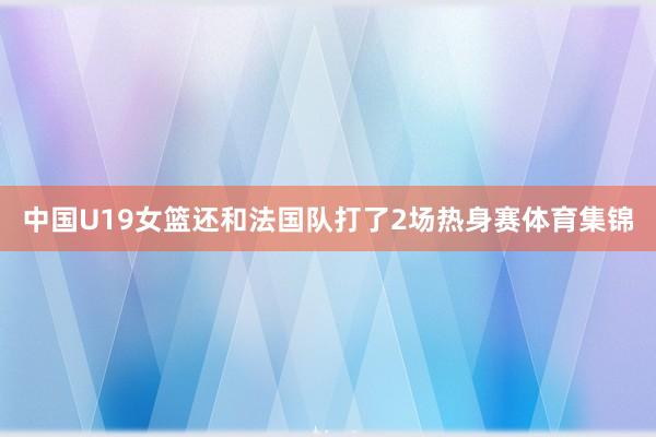 中国U19女篮还和法国队打了2场热身赛体育集锦