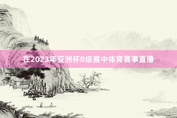在2023年亚洲杯B级赛中体育赛事直播