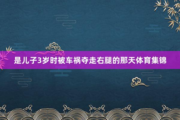 是儿子3岁时被车祸夺走右腿的那天体育集锦