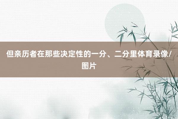 但亲历者在那些决定性的一分、二分里体育录像/图片
