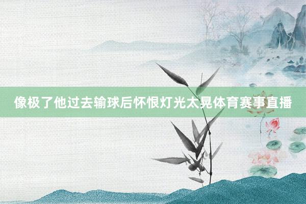 像极了他过去输球后怀恨灯光太晃体育赛事直播