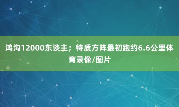 鸿沟12000东谈主；特质方阵最初跑约6.6公里体育录像/图片