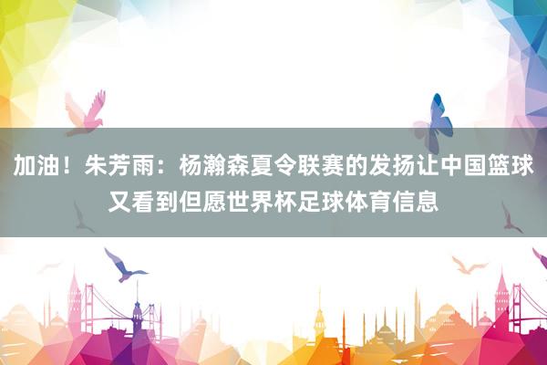 加油！朱芳雨：杨瀚森夏令联赛的发扬让中国篮球又看到但愿世界杯足球体育信息