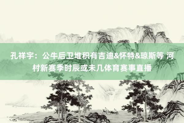 孔祥宇：公牛后卫堆积有吉迪&怀特&琼斯等 河村新赛季时辰或未几体育赛事直播
