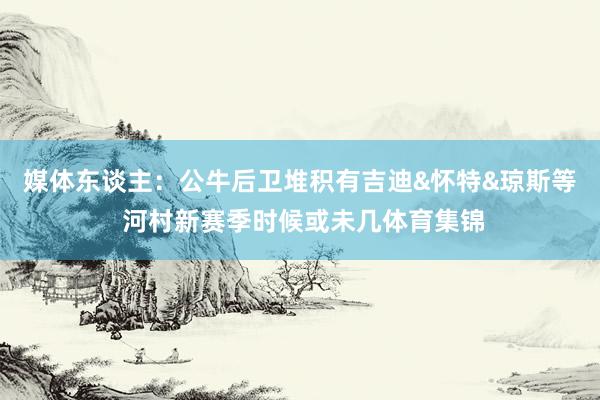 媒体东谈主:公牛后卫堆积有吉迪&怀特&琼斯等 河村新赛季时候或未几体育集锦