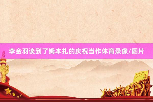 李金羽谈到了姆本扎的庆祝当作体育录像/图片