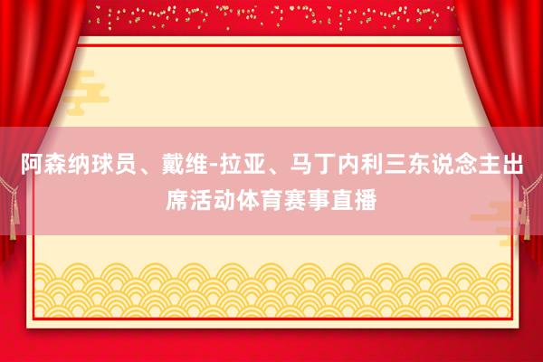 阿森纳球员、戴维-拉亚、马丁内利三东说念主出席活动体育赛事直播