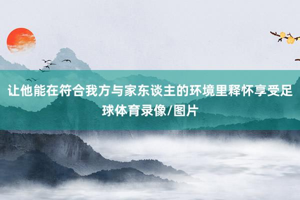 让他能在符合我方与家东谈主的环境里释怀享受足球体育录像/图片