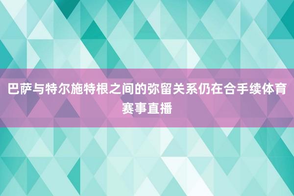 巴萨与特尔施特根之间的弥留关系仍在合手续体育赛事直播