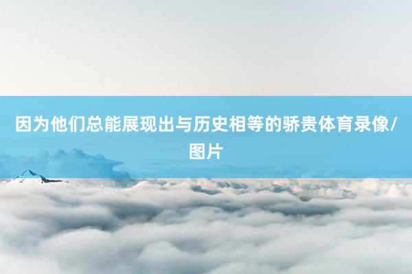 因为他们总能展现出与历史相等的骄贵体育录像/图片
