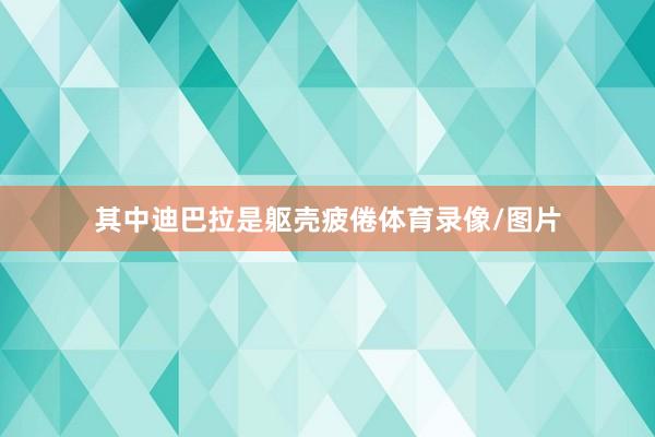其中迪巴拉是躯壳疲倦体育录像/图片
