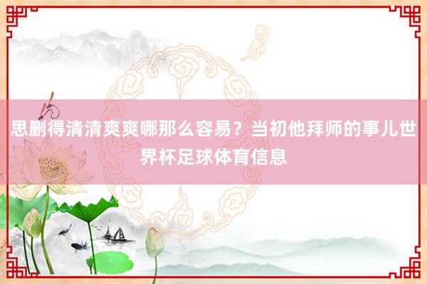 思删得清清爽爽哪那么容易？当初他拜师的事儿世界杯足球体育信息