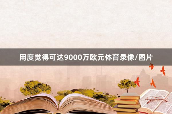 用度觉得可达9000万欧元体育录像/图片
