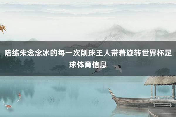 陪练朱念念冰的每一次削球王人带着旋转世界杯足球体育信息