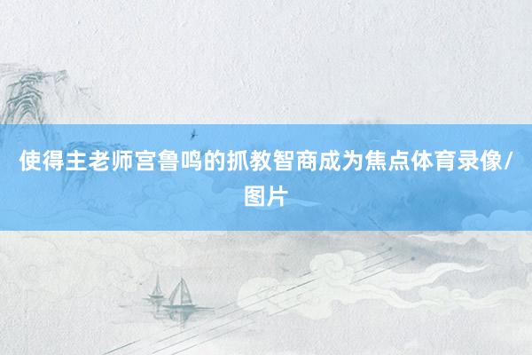 使得主老师宫鲁鸣的抓教智商成为焦点体育录像/图片