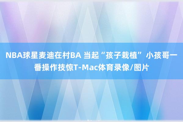 NBA球星麦迪在村BA 当起“孩子栽植” 小孩哥一番操作技惊T-Mac体育录像/图片
