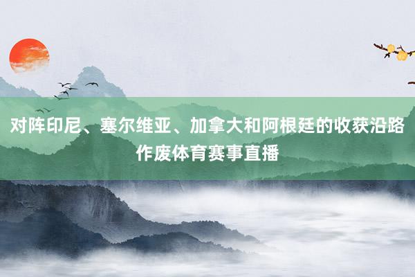 对阵印尼、塞尔维亚、加拿大和阿根廷的收获沿路作废体育赛事直播