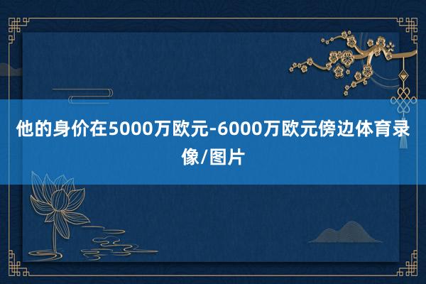 他的身价在5000万欧元-6000万欧元傍边体育录像/图片