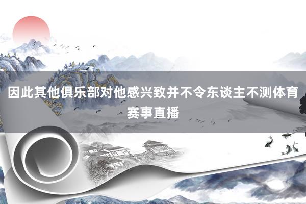 因此其他俱乐部对他感兴致并不令东谈主不测体育赛事直播