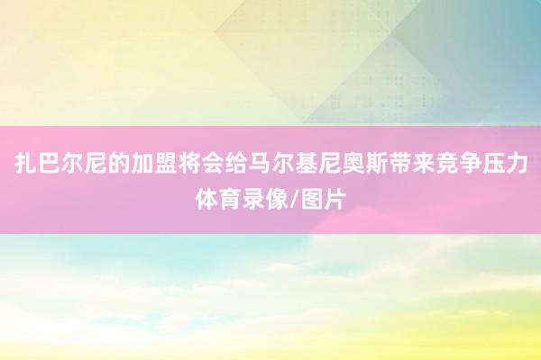 扎巴尔尼的加盟将会给马尔基尼奥斯带来竞争压力体育录像/图片
