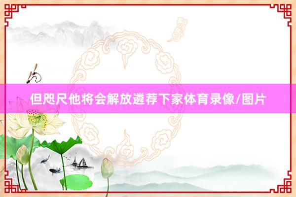 但咫尺他将会解放遴荐下家体育录像/图片