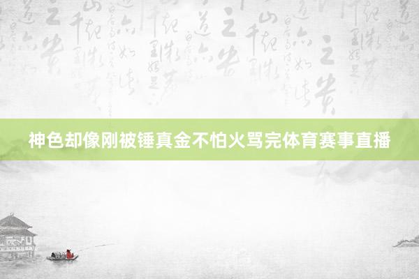 神色却像刚被锤真金不怕火骂完体育赛事直播