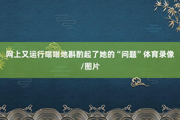 网上又运行嗡嗡地斟酌起了她的“问题”体育录像/图片