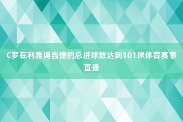 C罗在利雅得告捷的总进球数达到101球体育赛事直播