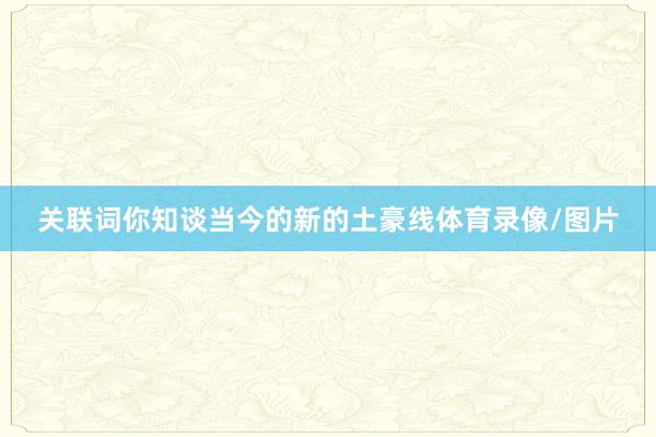 关联词你知谈当今的新的土豪线体育录像/图片