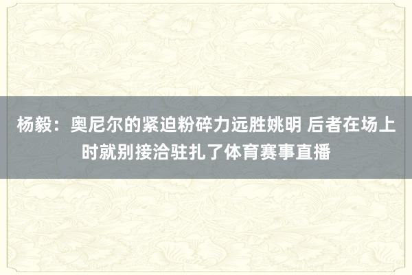 杨毅：奥尼尔的紧迫粉碎力远胜姚明 后者在场上时就别接洽驻扎了体育赛事直播