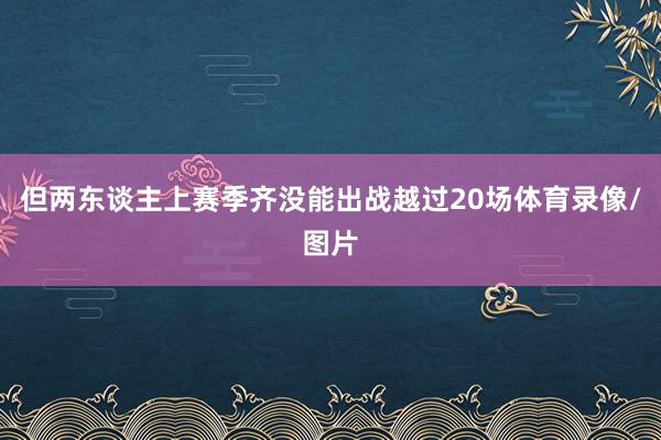 但两东谈主上赛季齐没能出战越过20场体育录像/图片