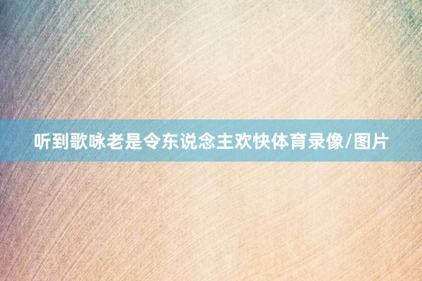 听到歌咏老是令东说念主欢快体育录像/图片