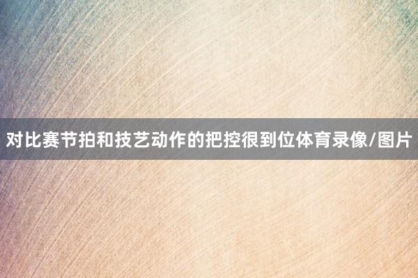 对比赛节拍和技艺动作的把控很到位体育录像/图片