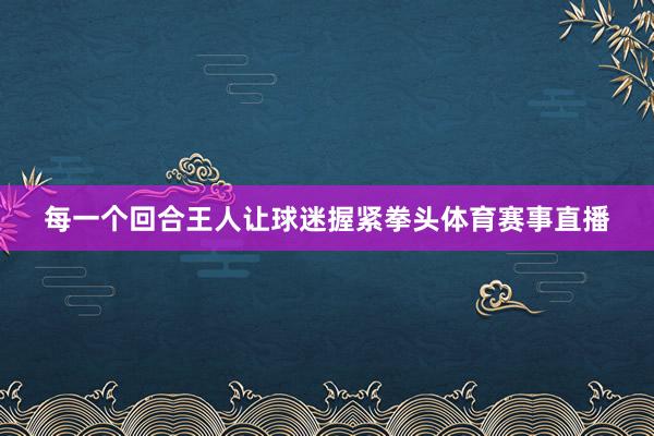 每一个回合王人让球迷握紧拳头体育赛事直播