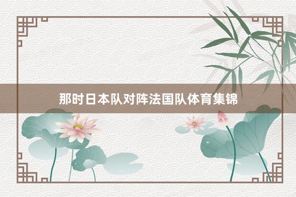 那时日本队对阵法国队体育集锦