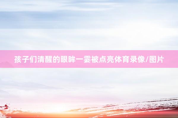 孩子们清醒的眼眸一霎被点亮体育录像/图片