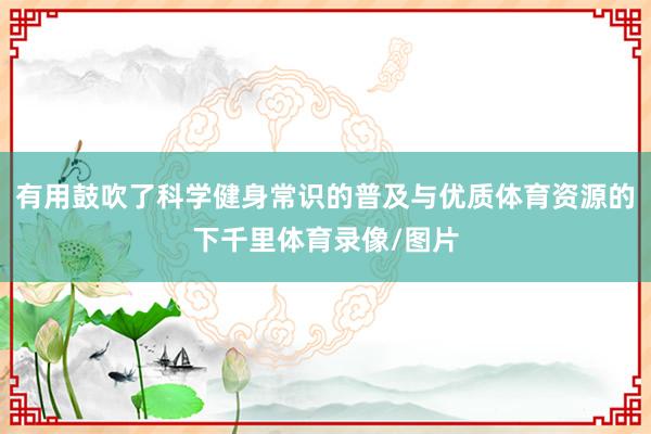 有用鼓吹了科学健身常识的普及与优质体育资源的下千里体育录像/图片