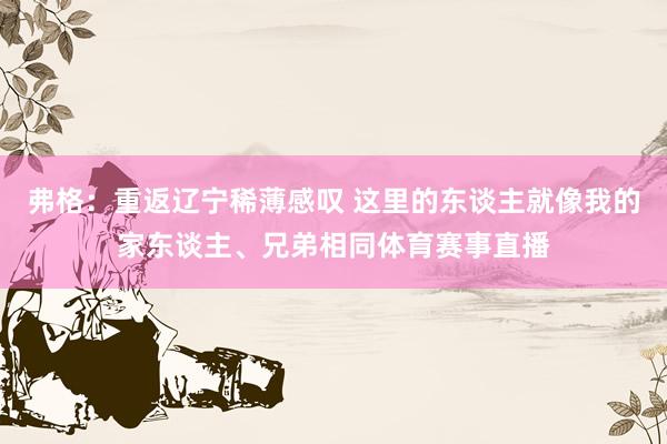 弗格：重返辽宁稀薄感叹 这里的东谈主就像我的家东谈主、兄弟相同体育赛事直播